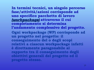 In termini tecnici, un singolo percorso fase/attività/azioni corrisponde ad uno specifico pacchetto di lavoro  (workpackage)  attraverso il cui completamento si determina l’andamento complessivo del progetto. Ogni workpackage (WP) corrisponde ad un progetto nel progetto: il conseguimento del o degli scopi relativi a ciascun workpackage infatti è direttamente paragonabile al rapporto tra il conseguimento degli obiettivi generali del progetto ed il progetto stesso. 