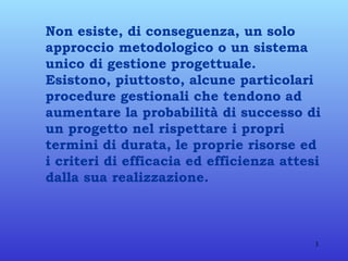 Non esiste, di conseguenza, un solo approccio metodologico o un sistema unico di gestione progettuale. Esistono, piuttosto, alcune particolari procedure gestionali che tendono ad aumentare la probabilità di successo di un progetto nel rispettare i propri termini di durata, le proprie risorse ed i criteri di efficacia ed efficienza attesi dalla sua realizzazione.  