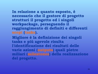 In relazione a quanto esposto, è necessario che il gestore di progetto strutturi il progetto ed i singoli workpackage, perseguendo il raggiungimento di definiti e differenti  scopi  ( tasks ). Migliore è la definizione dei singoli tasks e più agevole risulta l'identificazione dei risultati delle varie azioni ( outputs ) quali pietre miliari ( milestones ) della realizzazione del progetto. 