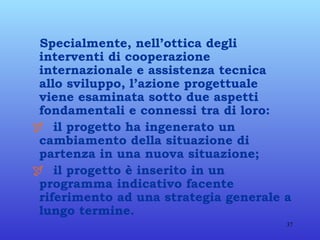 Specialmente, nell’ottica degli interventi di cooperazione internazionale e assistenza tecnica allo sviluppo, l’azione progettuale viene esaminata sotto due aspetti fondamentali e connessi tra di loro:      il progetto ha ingenerato un cambiamento della situazione di partenza in una nuova situazione;    il progetto è inserito in un programma indicativo facente riferimento ad una strategia generale a lungo termine.   