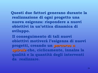 Questi due fattori generano durante la realizzazione di ogni progetto una nuova esigenza: rispondere a nuovi obiettivi in un’ottica dinamica di sviluppo. Il conseguimento di tali nuovi obiettivi motiverà l’esigenza di nuovi progetti, creando un  percorso a spirale  che, ciclicamente, innalza la qualità e la quantità degli interventi da  realizzare. 