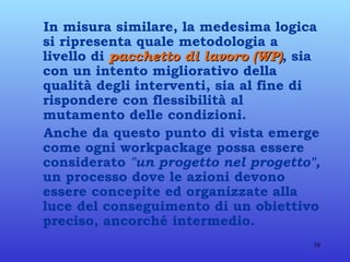 In misura similare, la medesima logica si ripresenta quale metodologia a livello di  pacchetto di lavoro (WP) , sia con un intento migliorativo della qualità degli interventi, sia al fine di rispondere con flessibilità al mutamento delle condizioni. Anche da questo punto di vista emerge come ogni workpackage possa essere considerato  "un progetto nel progetto",  un processo dove le azioni devono essere concepite ed organizzate alla luce del conseguimento di un obiettivo preciso, ancorché intermedio. 