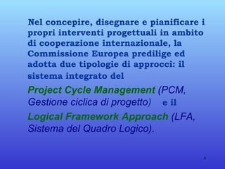 Nel concepire, disegnare e pianificare i propri interventi progettuali in ambito di cooperazione internazionale, la Commissione Europea predilige ed adotta due tipologie di approcci: il sistema integrato del   Project Cycle Management   (PCM, Gestione ciclica di progetto )   e il   Logical Framework Approach   (LFA, Sistema del Quadro Logico). 