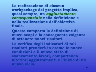 La realizzazione di ciascun workpackage del progetto implica, quasi sempre, un  aggiustamento consequenziale  nella definizione e nella realizzazione dell’obiettivo finale. Questo comporta la definizione di nuovi scopi e la conseguente esigenza di ottenere nuovi risultati. La verifica degli indicatori di tali risultati prenderà in esame le nuove condizioni e il nuovo stato di avanzamento lavori, comportando ulteriori aggiustamenti e l’inizio di un nuovo ciclo. 