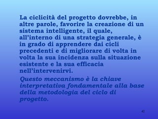 La ciclicità del progetto dovrebbe, in altre parole, favorire la creazione di un sistema intelligente, il quale, all’interno di una strategia generale, è in grado di apprendere dai cicli precedenti e di migliorare di volta in volta la sua incidenza sulla situazione esistente e la sua efficacia nell’intervenirvi. Questo meccanismo è la chiave interpretativa fondamentale alla base della metodologia del ciclo di progetto. 