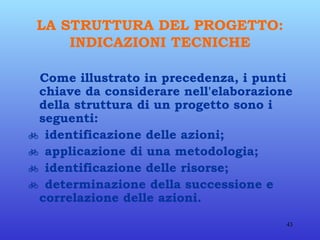 LA STRUTTURA DEL PROGETTO: INDICAZIONI TECNICHE Come illustrato in precedenza, i punti chiave da considerare nell'elaborazione della struttura di un progetto sono i seguenti:    identificazione delle azioni;    applicazione di una metodologia;    identificazione delle risorse;    determinazione della successione e correlazione delle azioni.   