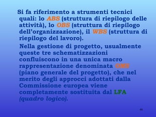 Si fa riferimento a strumenti tecnici quali: lo  ABS  (struttura di riepilogo delle attività), lo  OBS  (struttura di riepilogo dell’organizzazione), il  WBS  (struttura di riepilogo del lavoro). Nella gestione di progetto, usualmente queste tre schematizzazioni confluiscono in una unica macro rappresentazione denominata  OMS  (piano generale del progetto), che nel merito degli approcci adottati dalla Commissione europea viene completamente sostituita dal  LFA   (quadro logico). 