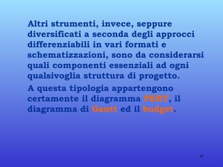 Altri strumenti, invece, seppure diversificati a seconda degli approcci differenziabili in vari formati e schematizzazioni, sono da considerarsi quali componenti essenziali ad ogni qualsivoglia struttura di progetto. A questa tipologia appartengono certamente il diagramma  PERT , il diagramma di  Gantt  ed il  budget . 