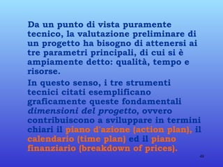 Da un punto di vista puramente tecnico, la valutazione preliminare di un progetto ha bisogno di attenersi ai tre parametri principali, di cui si è ampiamente detto: qualità, tempo e risorse. In questo senso, i tre strumenti tecnici citati esemplificano graficamente queste fondamentali  dimensioni del progetto , ovvero contribuiscono a sviluppare in termini chiari il  piano d'azione (action plan),  il  calendario (time plan)  ed il  piano finanziario (breakdown of prices). 