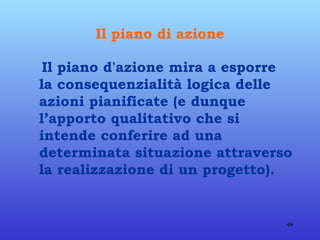 Il piano di azione Il piano d'azione mira a esporre la consequenzialità logica delle azioni pianificate (e dunque l’apporto qualitativo che si intende conferire ad una determinata situazione attraverso la realizzazione di un progetto).  