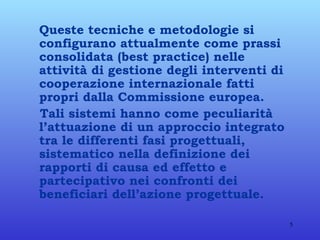 Queste tecniche e metodologie si configurano attualmente come prassi consolidata (best practice) nelle attività di gestione degli interventi di cooperazione internazionale fatti propri dalla Commissione europea. Tali sistemi hanno come peculiarità l’attuazione di un approccio integrato tra le differenti fasi progettuali, sistematico nella definizione dei rapporti di causa ed effetto e partecipativo nei confronti dei beneficiari dell’azione progettuale. 