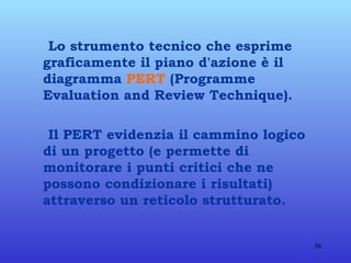 Lo strumento tecnico che esprime graficamente il piano d'azione è il diagramma  PERT  (Programme Evaluation and Review Technique).  Il PERT evidenzia il cammino logico di un progetto (e permette di monitorare i punti critici che ne possono condizionare i risultati) attraverso un reticolo strutturato. 