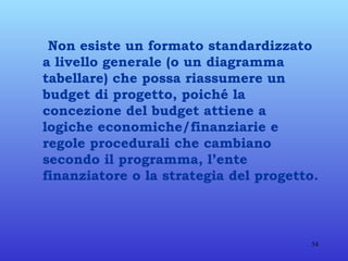 Non esiste un formato standardizzato a livello generale (o un diagramma tabellare) che possa riassumere un budget di progetto, poiché la concezione del budget attiene a logiche economiche/finanziarie e regole procedurali che cambiano secondo il programma, l’ente finanziatore o la strategia del progetto. 