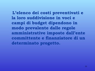 L’elenco dei costi preventivati e la loro suddivisione in voci e campi di budget dipendono in modo prevalente dalle regole amministrative imposte dall’ente committente e finanziatore di un determinato progetto. 