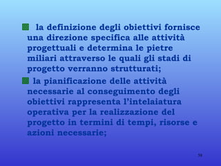    la definizione degli obiettivi fornisce una direzione specifica alle attività progettuali e determina le pietre miliari attraverso le quali gli stadi di progetto verranno strutturati;    la pianificazione delle attività necessarie al conseguimento degli obiettivi rappresenta l’intelaiatura operativa per la realizzazione del progetto in termini di tempi, risorse e azioni necessarie;  