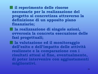    il reperimento delle risorse necessarie per la realizzazione del progetto si concretizza attraverso la definizione di un apposito piano finanziario;    la realizzazione di singole azioni, ovverosia la concreta esecuzione delle fasi progettuali;    la valutazione ed il monitoraggio dell’esito e dell’impatto delle attività realizzate e la comparazione con i risultati attesi al fine, eventualmente, di poter intervenire con aggiustamenti migliorativi.   
