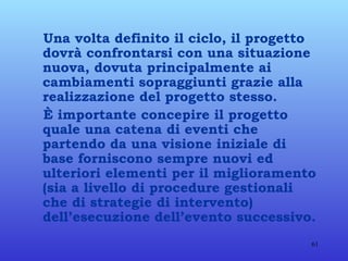 Una volta definito il ciclo, il progetto dovrà confrontarsi con una situazione nuova, dovuta principalmente ai cambiamenti sopraggiunti grazie alla realizzazione del progetto stesso. È importante concepire il progetto quale una catena di eventi che partendo da una visione iniziale di base forniscono sempre nuovi ed ulteriori elementi per il miglioramento (sia a livello di procedure gestionali che di strategie di intervento) dell’esecuzione dell’evento successivo. 