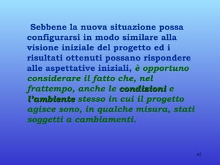Sebbene la nuova situazione possa configurarsi in modo similare alla visione iniziale del progetto ed i risultati ottenuti possano rispondere alle aspettative iniziali,  è opportuno considerare il fatto che, nel frattempo, anche le  condizioni  e  l’ambiente  stesso in cui il progetto agisce sono, in qualche misura, stati soggetti a cambiamenti. 