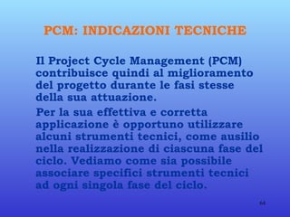 PCM: INDICAZIONI TECNICHE Il Project Cycle Management (PCM) contribuisce quindi al miglioramento del progetto durante le fasi stesse della sua attuazione. Per la sua effettiva e corretta applicazione è opportuno utilizzare alcuni strumenti tecnici, come ausilio nella realizzazione di ciascuna fase del ciclo. Vediamo come sia possibile associare specifici strumenti tecnici ad ogni singola fase del ciclo. 