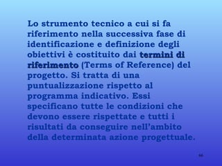 Lo strumento tecnico a cui si fa riferimento nella successiva fase di identificazione e definizione degli obiettivi è costituito dai  termini di riferimento  (Terms of Reference) del progetto. Si tratta di una puntualizzazione rispetto al programma indicativo. Essi specificano tutte le condizioni che devono essere rispettate e tutti i risultati da conseguire nell’ambito della determinata azione progettuale.  