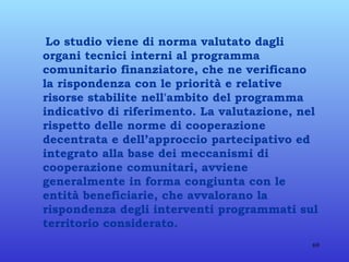 Lo studio viene di norma valutato dagli organi tecnici interni al programma comunitario finanziatore, che ne verificano la rispondenza con le priorità e relative risorse stabilite nell'ambito del programma indicativo di riferimento. La valutazione, nel rispetto delle norme di cooperazione decentrata e dell’approccio partecipativo ed integrato alla base dei meccanismi di cooperazione comunitari, avviene generalmente in forma congiunta con le entità beneficiarie, che avvalorano la rispondenza degli interventi programmati sul territorio considerato. 