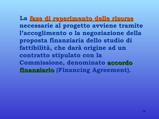 La  fase di reperimento delle risorse  necessarie al progetto avviene tramite l’accoglimento o la negoziazione della proposta finanziaria dello studio di fattibilità, che darà origine ad un contratto stipulato con la Commissione, denominato  accordo finanziario  (Financing Agreement). 