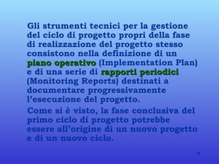Gli strumenti tecnici per la gestione del ciclo di progetto propri della fase di realizzazione del progetto stesso consistono nella definizione di un  piano operativo  (Implementation Plan) e di una serie di  rapporti periodici  (Monitoring Reports) destinati a documentare progressivamente l’esecuzione del progetto. Come si è visto, la fase conclusiva del primo ciclo di progetto potrebbe essere all’origine di un nuovo progetto e di un nuovo ciclo.  