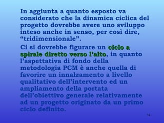 In aggiunta a quanto esposto va considerato che la dinamica ciclica del progetto dovrebbe avere uno sviluppo inteso anche in senso, per così dire, “tridimensionale”. Ci si dovrebbe figurare un  ciclo a spirale diretto verso l’alto , in quanto l’aspettativa di fondo della metodologia PCM è anche quella di favorire un innalzamento a livello qualitativo dell’intervento ed un ampliamento della portata dell’obiettivo generale relativamente ad un progetto originato da un primo ciclo definito. 