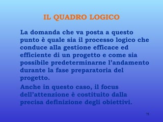 IL QUADRO LOGICO La domanda che va posta a questo punto è quale sia il processo logico che conduce alla gestione efficace ed efficiente di un progetto e come sia possibile predeterminarne l’andamento durante la fase preparatoria del progetto. Anche in questo caso, il focus dell’attenzione è costituito dalla precisa definizione degli obiettivi.  