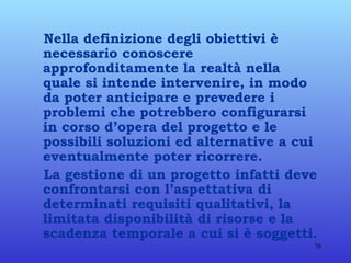 Nella definizione degli obiettivi è necessario conoscere approfonditamente la realtà nella quale si intende intervenire, in modo da poter anticipare e prevedere i problemi che potrebbero configurarsi in corso d’opera del progetto e le possibili soluzioni ed alternative a cui eventualmente poter ricorrere. La gestione di un progetto infatti deve confrontarsi con l’aspettativa di determinati requisiti qualitativi, la limitata disponibilità di risorse e la scadenza temporale a cui si è soggetti. 