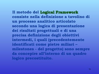Il metodo del  Logical Framework  consiste nella definizione a tavolino di un processo analitico articolato secondo una logica di presentazione dei risultati progettuali e di una precisa definizione degli obiettivi intermedi, i quali (precedentemente identificati come pietre miliari – milestones - del progetto) sono sempre da concepire all’interno di un quadro logico precostituito. 