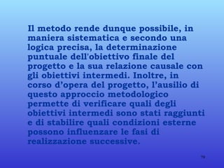 Il metodo rende dunque possibile, in maniera sistematica e secondo una logica precisa, la determinazione puntuale dell'obiettivo finale del progetto e la sua relazione causale con gli obiettivi intermedi. Inoltre, in corso d’opera del progetto, l’ausilio di questo approccio metodologico permette di verificare quali degli obiettivi intermedi sono stati raggiunti e di stabilire quali condizioni esterne possono influenzare le fasi di realizzazione successive. 