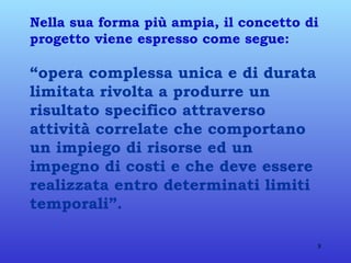 Nella sua forma più ampia, il concetto di progetto viene espresso come segue: “opera complessa unica e di durata   limitata rivolta a produrre un risultato specifico attraverso attività correlate che comportano un impiego di risorse ed un impegno di costi e che deve essere realizzata entro determinati limiti temporali”. 