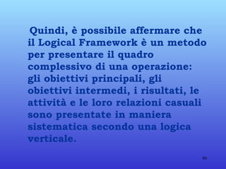 Quindi, è possibile affermare che il Logical Framework è un metodo per presentare il quadro complessivo di una operazione: gli obiettivi principali, gli obiettivi intermedi, i risultati, le attività e le loro relazioni casuali sono presentate in maniera sistematica secondo una logica verticale. 