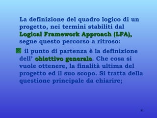 La definizione del quadro logico di un progetto, nei termini stabiliti dal  Logical Framework Approach (LFA),  segue questo percorso a ritroso:    il punto di partenza è la definizione dell’  obiettivo generale . Che cosa si vuole ottenere, la finalità ultima del progetto ed il suo scopo. Si tratta della questione principale da chiarire; 