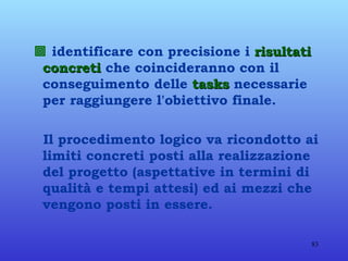    identificare con precisione i  risultati concreti  che coincideranno con il conseguimento delle  tasks  necessarie per raggiungere l'obiettivo finale. Il procedimento logico va ricondotto ai limiti concreti posti alla realizzazione del progetto (aspettative in termini di qualità e tempi attesi) ed ai mezzi che vengono posti in essere. 
