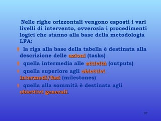 Nelle righe orizzontali vengono esposti i vari livelli di intervento, ovverosia i procedimenti logici che stanno alla base della metodologia LFA:    la riga alla base della tabella è destinata alla descrizione delle  azioni  (tasks)    quella intermedia alle  attività  (outputs)    quella superiore agli  obiettivi intermedi/fasi  (milestones)    quella alla sommità è destinata agli  obiettivi generali .   