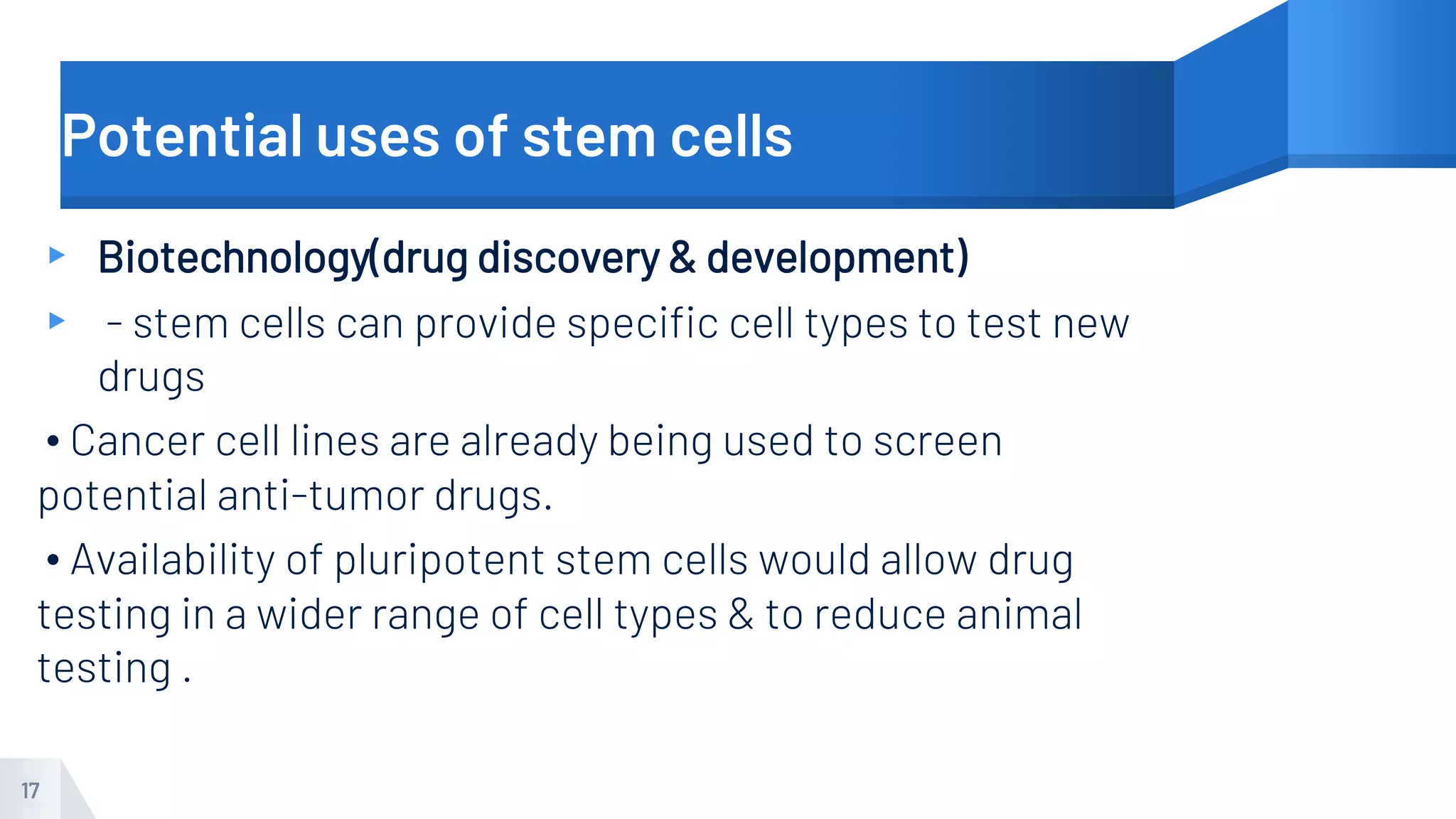 Potential uses of stem cells
▸ Biotechnology(drug discovery & development)
▸ - stem cells can provide specific cell types to test new
drugs
• Cancer cell lines are already being used to screen
potential anti-tumor drugs.
• Availability of pluripotent stem cells would allow drug
testing in a wider range of cell types & to reduce animal
testing .
17
 