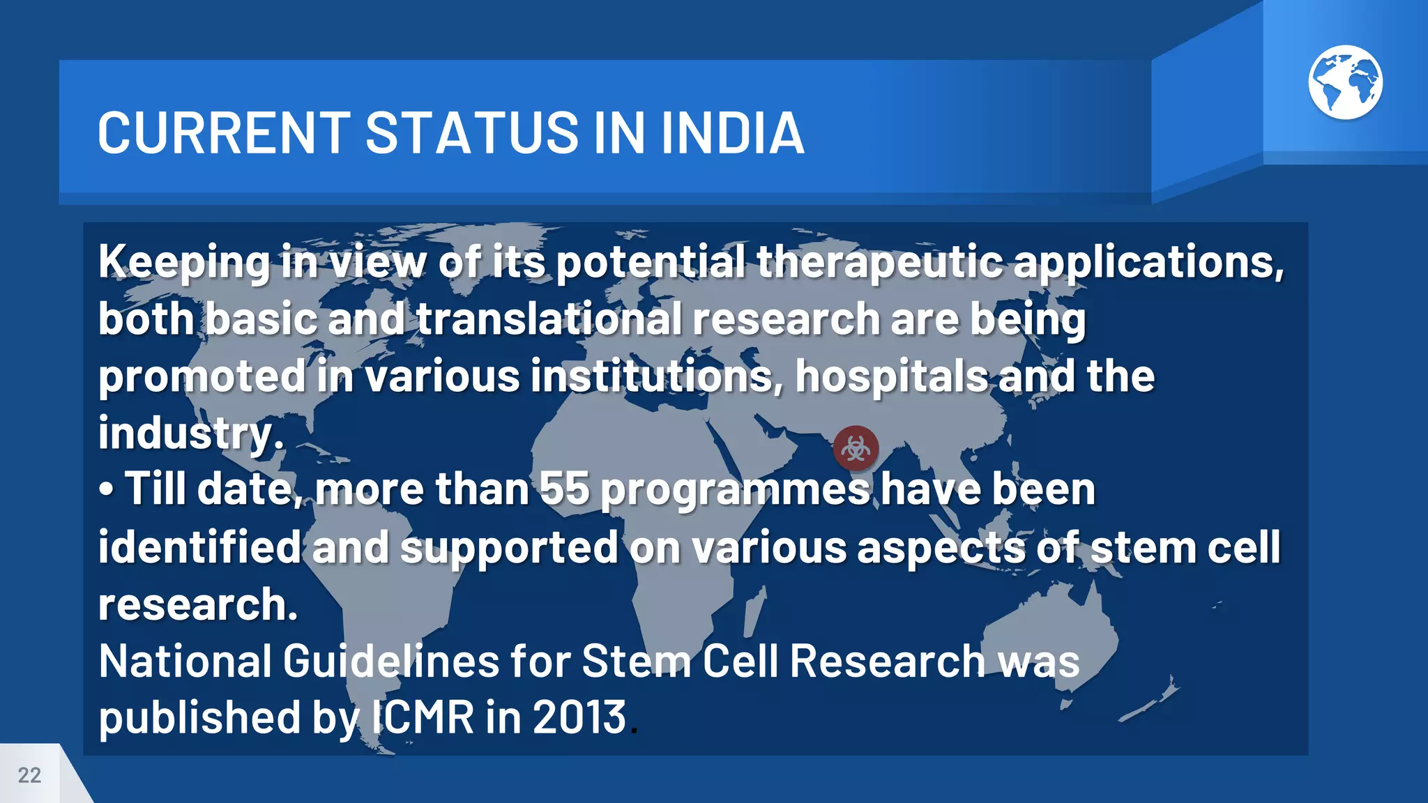 CURRENT STATUS IN INDIA
22
Keeping in view of its potential therapeutic applications,
both basic and translational research are being
promoted in various institutions, hospitals and the
industry.
• Till date, more than 55 programmes have been
identified and supported on various aspects of stem cell
research.
National Guidelines for Stem Cell Research was
published by ICMR in 2013.
 