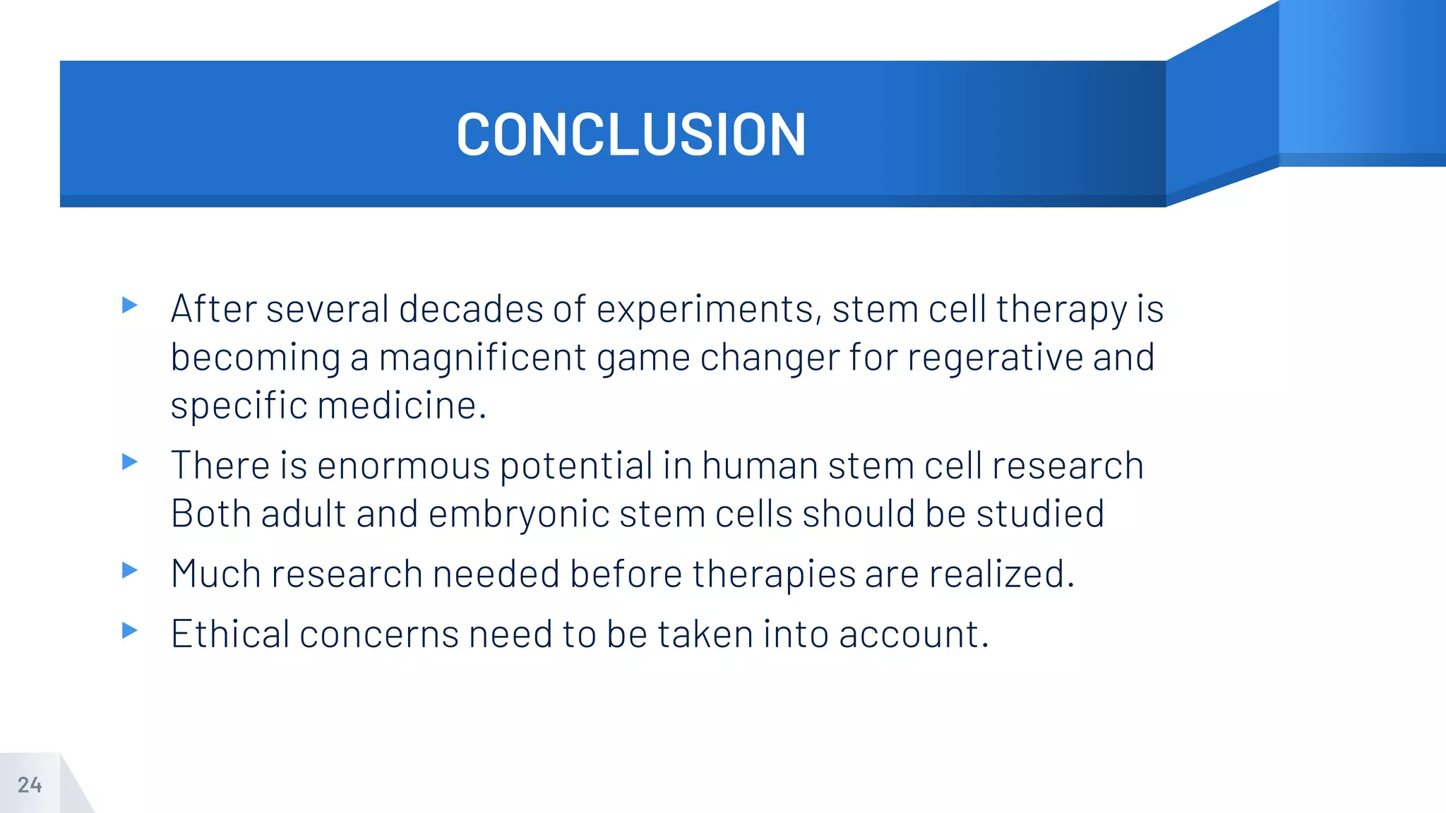 CONCLUSION
▸ After several decades of experiments, stem cell therapy is
becoming a magnificent game changer for regerative and
specific medicine.
▸ There is enormous potential in human stem cell research
Both adult and embryonic stem cells should be studied
▸ Much research needed before therapies are realized.
▸ Ethical concerns need to be taken into account.
24
 