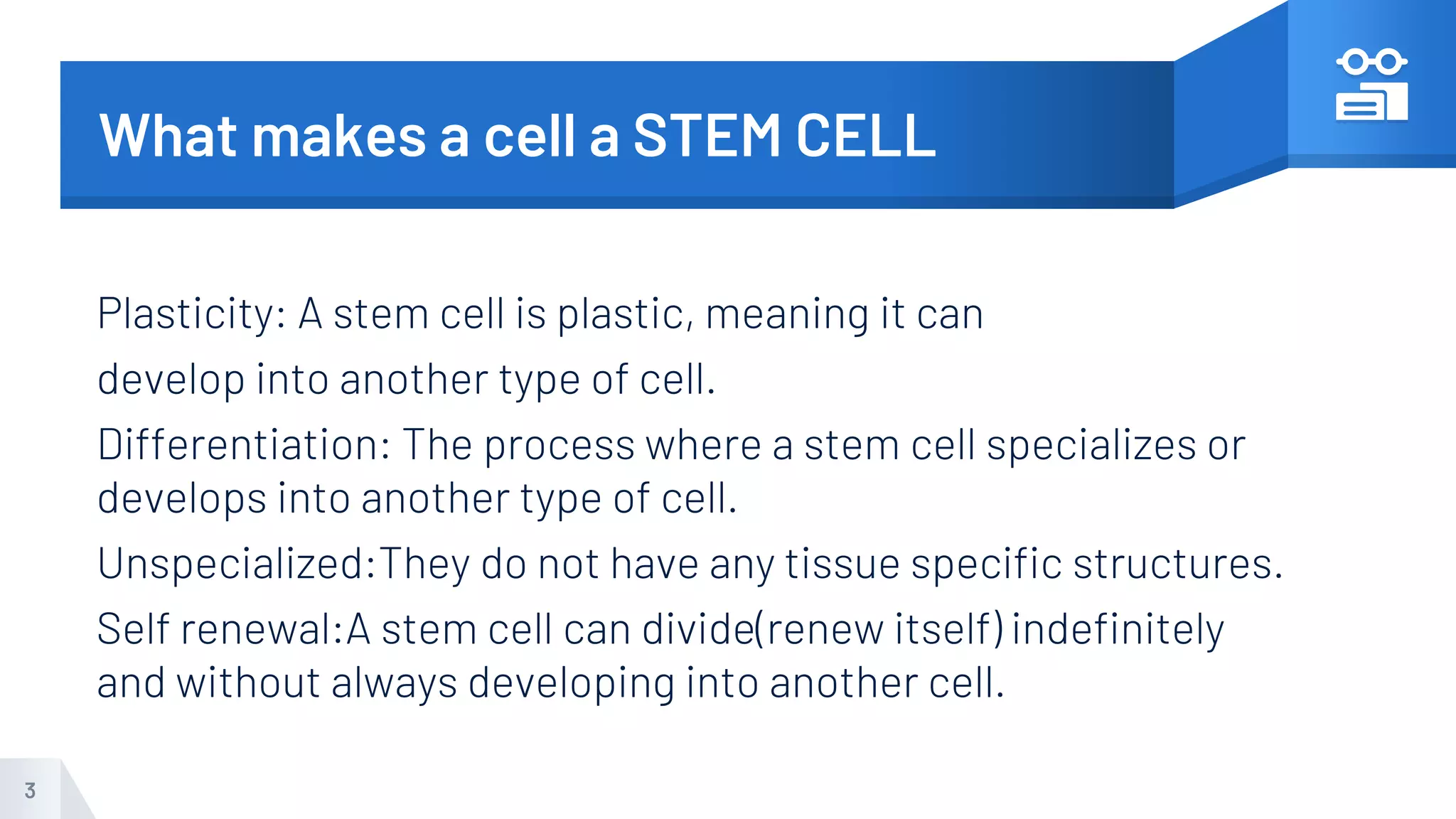 What makes a cell a STEM CELL
Plasticity: A stem cell is plastic, meaning it can
develop into another type of cell.
Differentiation: The process where a stem cell specializes or
develops into another type of cell.
Unspecialized:They do not have any tissue specific structures.
Self renewal:A stem cell can divide(renew itself) indefinitely
and without always developing into another cell.
3
 