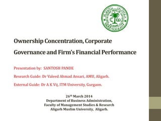 26th March 2014
Department of Business Administration,
Faculty of Management Studies & Research
Aligarh Muslim University, Aligarh.
OwnershipConcentration,Corporate
GovernanceandFirm’sFinancialPerformance
Presentation by: SANTOSH PANDE
Research Guide: Dr Valeed Ahmad Ansari, AMU, Aligarh.
External Guide: Dr A K Vij, ITM University, Gurgaon.
 
