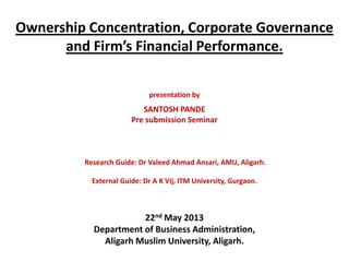 Ownership Concentration, Corporate Governance
and Firm’s Financial Performance.
presentation by
SANTOSH PANDE
Pre submission Seminar
Research Guide: Dr Valeed Ahmad Ansari, AMU, Aligarh.
External Guide: Dr A K Vij, ITM University, Gurgaon.
22nd May 2013
Department of Business Administration,
Aligarh Muslim University, Aligarh.
 