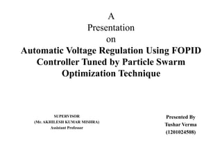 A
Presentation
on
Automatic Voltage Regulation Using FOPID
Controller Tuned by Particle Swarm
Optimization Technique
SUPERVISOR
(Mr. AKHILESH KUMAR MISHRA)
Assistant Professor
Presented By
Tushar Verma
(1201024508)
 