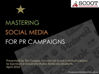 SOCIAL MEDIA
MASTERING
FOR PR CAMPAIGNS
Presented	by	Teri	Cooper,	Founder	at	Scoot	Communications
to	Swinburne	University	Public	Relations	Students
April	2016
©	www.scootcommunications.com.au
 