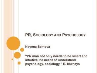 PR, SOCIOLOGY AND PSYCHOLOGY

Nevena Semova

“PR man not only needs to be smart and
intuitive, he needs to understand
psychology, sociology.” E. Burnays
 