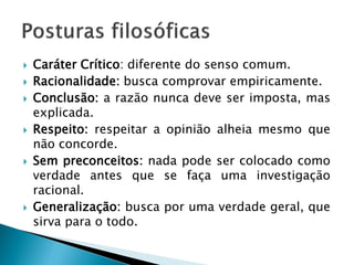 Caráter Crítico: diferente do senso comum. 
Racionalidade: busca comprovar empiricamente. 
Conclusão: a razão nunca deve ser imposta, mas explicada. 
Respeito: respeitar a opinião alheia mesmo que não concorde. 
Sem preconceitos: nada pode ser colocado como verdade antes que se faça uma investigação racional. 
Generalização: busca por uma verdade geral, que sirva para o todo.  