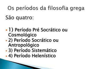 São quatro: 
1) Período Pré Socrático ou Cosmológico 
2) Período Socrático ou Antropológico 
3) Período Sistemático 
4) Período Helenístico 
 