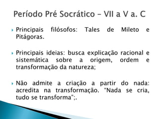 Principais filósofos: Tales de Mileto e Pitágoras. 
Principais ideias: busca explicação racional e sistemática sobre a origem, ordem e transformação da natureza; 
Não admite a criação a partir do nada: acredita na transformação. “Nada se cria, tudo se transforma”;.  