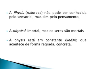 A Physis (natureza) não pode ser conhecida pelo sensorial, mas sim pelo pensamento; 
A physis é imortal, mas os seres são mortais 
A physis está em constante kinésis, que acontece de forma regrada, concreta.  